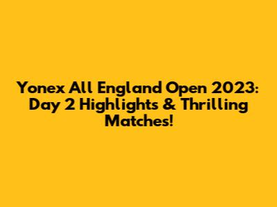 Yonex All England Open 2023: Day 2 Highlights & Thrilling Matches!