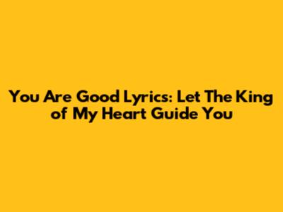 You Are Good Lyrics: Let The King of My Heart Guide You