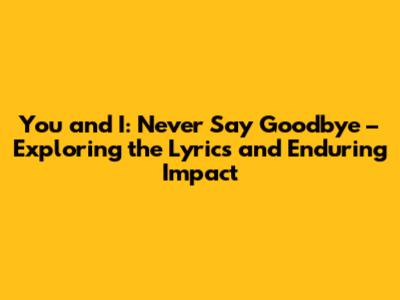 You and I: Never Say Goodbye – Exploring the Lyrics and Enduring Impact