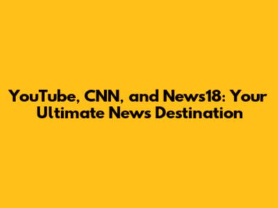 YouTube, CNN, and News18: Your Ultimate News Destination