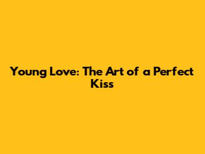 Young Love: The Art of a Perfect Kiss