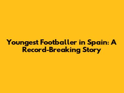 Youngest Footballer in Spain: A Record-Breaking Story