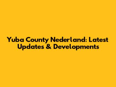 Yuba County Nederland: Latest Updates & Developments