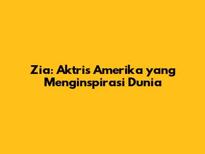 Zia: Aktris Amerika yang Menginspirasi Dunia