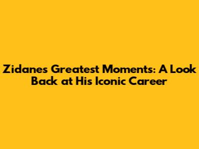 Zidane's Greatest Moments: A Look Back at His Iconic Career