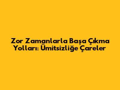 Zor Zamanlarla Başa Çıkma Yolları: Ümitsizliğe Çareler