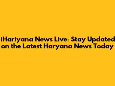 iHariyana News Live: Stay Updated on the Latest Haryana News Today