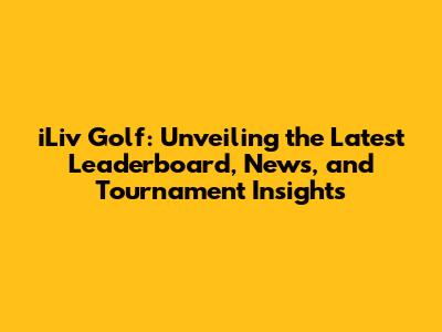 iLiv Golf: Unveiling the Latest Leaderboard, News, and Tournament Insights