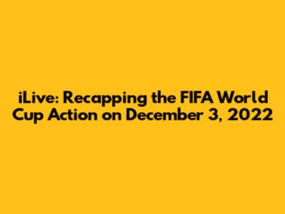 iLive: Recapping the FIFA World Cup Action on December 3, 2022