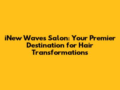 iNew Waves Salon: Your Premier Destination for Hair Transformations