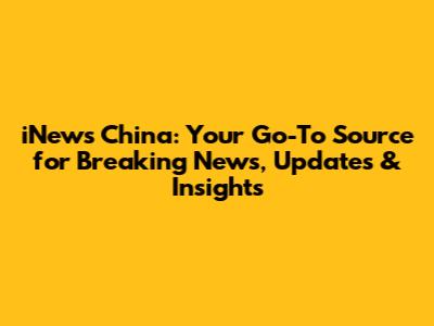 iNews China: Your Go-To Source for Breaking News, Updates & Insights