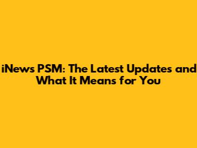 iNews PSM: The Latest Updates and What It Means for You