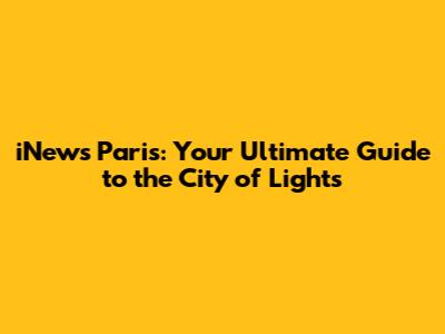 iNews Paris: Your Ultimate Guide to the City of Lights