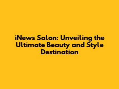 iNews Salon: Unveiling the Ultimate Beauty and Style Destination