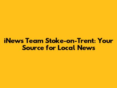 iNews Team Stoke-on-Trent: Your Source for Local News