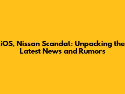 iOS, Nissan Scandal: Unpacking the Latest News and Rumors