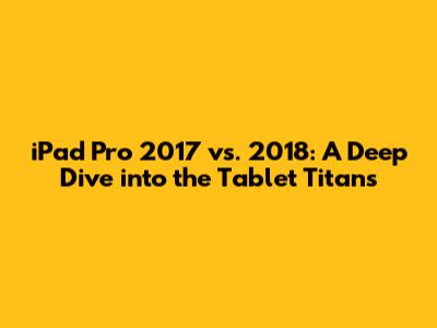 iPad Pro 2017 vs. 2018: A Deep Dive into the Tablet Titans