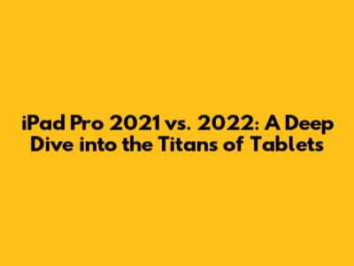 iPad Pro 2021 vs. 2022: A Deep Dive into the Titans of Tablets