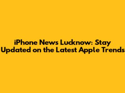 iPhone News Lucknow: Stay Updated on the Latest Apple Trends