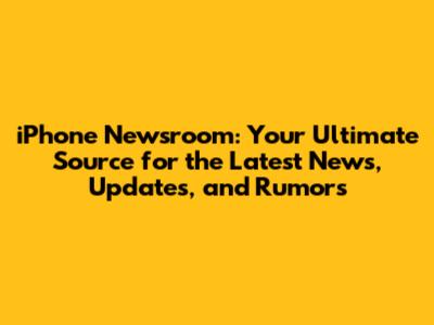 iPhone Newsroom: Your Ultimate Source for the Latest News, Updates, and Rumors