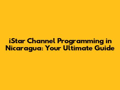 iStar Channel Programming in Nicaragua: Your Ultimate Guide