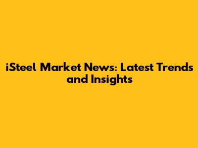 iSteel Market News: Latest Trends and Insights