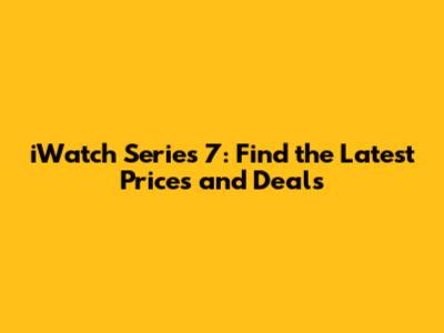 iWatch Series 7: Find the Latest Prices and Deals