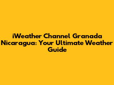 iWeather Channel Granada Nicaragua: Your Ultimate Weather Guide