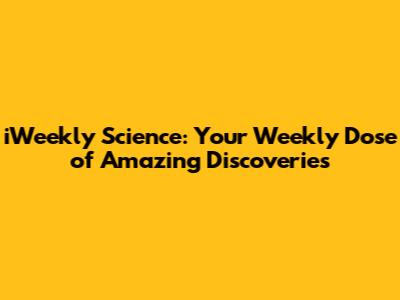 iWeekly Science: Your Weekly Dose of Amazing Discoveries