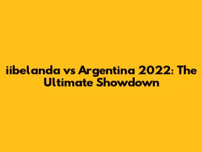 iibelanda vs Argentina 2022: The Ultimate Showdown