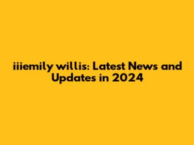 iiiemily willis: Latest News and Updates in 2024