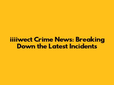 iiiiwect Crime News: Breaking Down the Latest Incidents