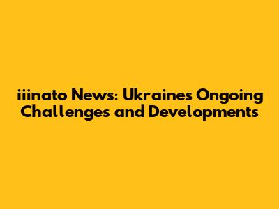 iiinato News: Ukraine's Ongoing Challenges and Developments