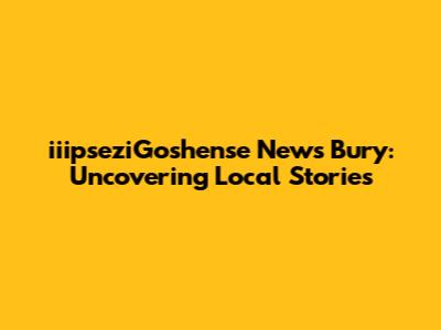 iiipseziGoshense News Bury: Uncovering Local Stories