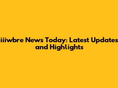 iiiwbre News Today: Latest Updates and Highlights