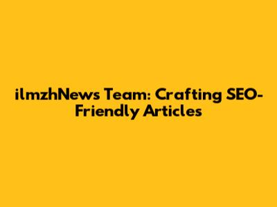 ilmzhNews Team: Crafting SEO-Friendly Articles