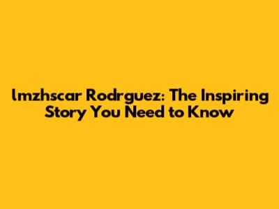 lmzhscar Rodrguez: The Inspiring Story You Need to Know