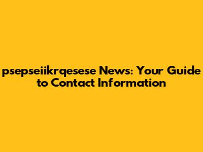 psepseiikrqesese News: Your Guide to Contact Information